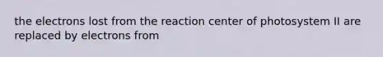 the electrons lost from the reaction center of photosystem II are replaced by electrons from