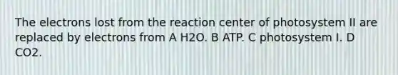 The electrons lost from the reaction center of photosystem II are replaced by electrons from A H2O. B ATP. C photosystem I. D CO2.