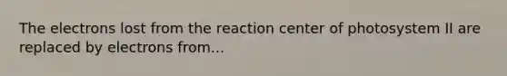 The electrons lost from the reaction center of photosystem II are replaced by electrons from...