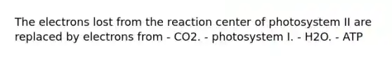 The electrons lost from the reaction center of photosystem II are replaced by electrons from - CO2. - photosystem I. - H2O. - ATP