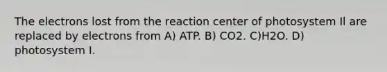 The electrons lost from the reaction center of photosystem Il are replaced by electrons from A) ATP. B) CO2. C)H2O. D) photosystem I.