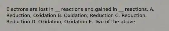 Electrons are lost in __ reactions and gained in __ reactions. A. Reduction; Oxidation B. Oxidation; Reduction C. Reduction; Reduction D. Oxidation; Oxidation E. Two of the above