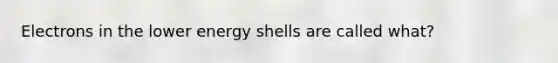 Electrons in the lower energy shells are called what?