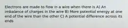 Electrons are made to flow in a wire when there is A) An imbalance of charges in the wire B) More potential energy at one end of the wire than the other C) A potential difference across its ends