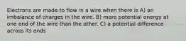 Electrons are made to flow in a wire when there is A) an imbalance of charges in the wire. B) more potential energy at one end of the wire than the other. C) a potential difference across its ends