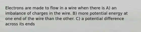 Electrons are made to flow in a wire when there is A) an imbalance of charges in the wire. B) more potential energy at one end of the wire than the other. C) a potential difference across its ends