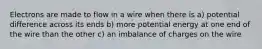 Electrons are made to flow in a wire when there is a) potential difference across its ends b) more potential energy at one end of the wire than the other c) an imbalance of charges on the wire