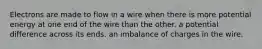 Electrons are made to flow in a wire when there is more potential energy at one end of the wire than the other. a potential difference across its ends. an imbalance of charges in the wire.