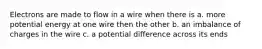 Electrons are made to flow in a wire when there is a. more potential energy at one wire then the other b. an imbalance of charges in the wire c. a potential difference across its ends