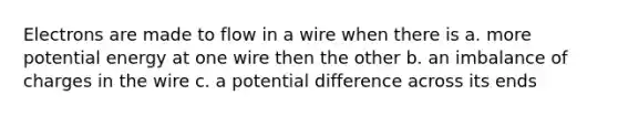 Electrons are made to flow in a wire when there is a. more potential energy at one wire then the other b. an imbalance of charges in the wire c. a potential difference across its ends