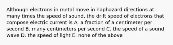 Although electrons in metal move in haphazard directions at many times the speed of sound, the drift speed of electrons that compose electric current is A. a fraction of a centimeter per second B. many centimeters per second C. the speed of a sound wave D. the speed of light E. none of the above