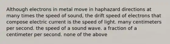 Although electrons in metal move in haphazard directions at many times the speed of sound, the drift speed of electrons that compose electric current is the speed of light. many centimeters per second. the speed of a sound wave. a fraction of a centimeter per second. none of the above