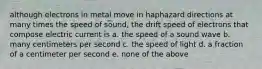 although electrons in metal move in haphazard directions at many times the speed of sound, the drift speed of electrons that compose electric current is a. the speed of a sound wave b. many centimeters per second c. the speed of light d. a fraction of a centimeter per second e. none of the above