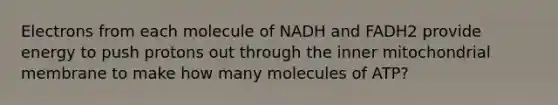 Electrons from each molecule of NADH and FADH2 provide energy to push protons out through the inner mitochondrial membrane to make how many molecules of ATP?