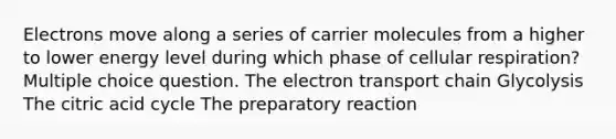 Electrons move along a series of carrier molecules from a higher to lower energy level during which phase of cellular respiration? Multiple choice question. <a href='https://www.questionai.com/knowledge/k57oGBr0HP-the-electron-transport-chain' class='anchor-knowledge'>the electron transport chain</a> Glycolysis The citric acid cycle The preparatory reaction