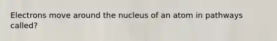 Electrons move around the nucleus of an atom in pathways called?