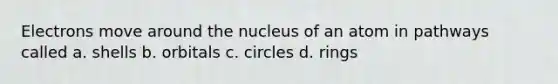 Electrons move around the nucleus of an atom in pathways called a. shells b. orbitals c. circles d. rings