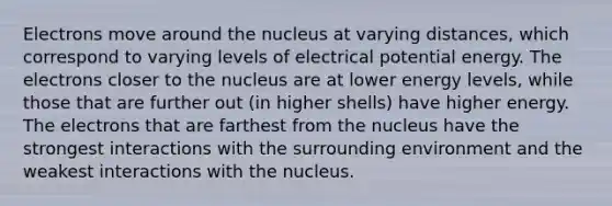 Electrons move around the nucleus at varying distances, which correspond to varying levels of electrical potential energy. The electrons closer to the nucleus are at lower energy levels, while those that are further out (in higher shells) have higher energy. The electrons that are farthest from the nucleus have the strongest interactions with the surrounding environment and the weakest interactions with the nucleus.