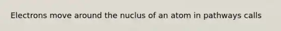 Electrons move around the nuclus of an atom in pathways calls