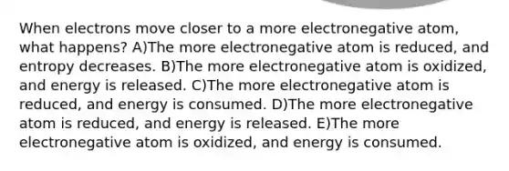 When electrons move closer to a more electronegative atom, what happens? A)The more electronegative atom is reduced, and entropy decreases. B)The more electronegative atom is oxidized, and energy is released. C)The more electronegative atom is reduced, and energy is consumed. D)The more electronegative atom is reduced, and energy is released. E)The more electronegative atom is oxidized, and energy is consumed.