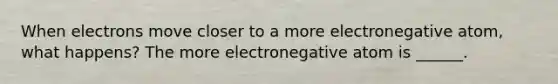 When electrons move closer to a more electronegative atom, what happens? The more electronegative atom is ______.