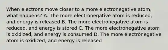 When electrons move closer to a more electronegative atom, what happens? A. The more electronegative atom is reduced, and energy is released B. The more electronegative atom is reduced, and energy is stored C. The more electronegative atom is oxidized, and energy is consumed D. The more electronegative atom is oxidized, and energy is released