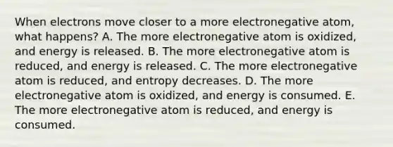 When electrons move closer to a more electronegative atom, what happens? A. The more electronegative atom is oxidized, and energy is released. B. The more electronegative atom is reduced, and energy is released. C. The more electronegative atom is reduced, and entropy decreases. D. The more electronegative atom is oxidized, and energy is consumed. E. The more electronegative atom is reduced, and energy is consumed.