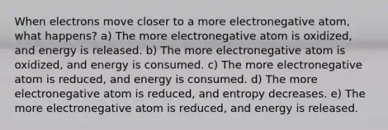 When electrons move closer to a more electronegative atom, what happens? a) The more electronegative atom is oxidized, and energy is released. b) The more electronegative atom is oxidized, and energy is consumed. c) The more electronegative atom is reduced, and energy is consumed. d) The more electronegative atom is reduced, and entropy decreases. e) The more electronegative atom is reduced, and energy is released.