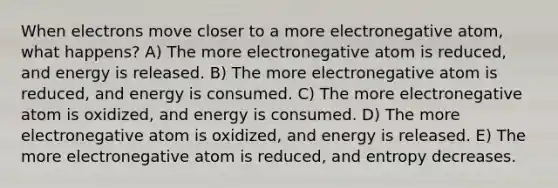 When electrons move closer to a more electronegative atom, what happens? A) The more electronegative atom is reduced, and energy is released. B) The more electronegative atom is reduced, and energy is consumed. C) The more electronegative atom is oxidized, and energy is consumed. D) The more electronegative atom is oxidized, and energy is released. E) The more electronegative atom is reduced, and entropy decreases.