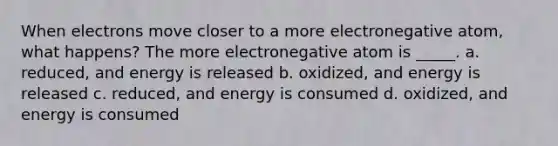 When electrons move closer to a more electronegative atom, what happens? The more electronegative atom is _____. a. reduced, and energy is released b. oxidized, and energy is released c. reduced, and energy is consumed d. oxidized, and energy is consumed