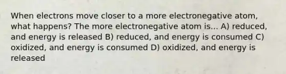 When electrons move closer to a more electronegative atom, what happens? The more electronegative atom is... A) reduced, and energy is released B) reduced, and energy is consumed C) oxidized, and energy is consumed D) oxidized, and energy is released