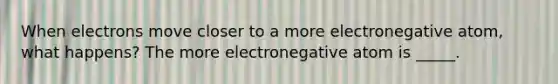 When electrons move closer to a more electronegative atom, what happens? The more electronegative atom is _____.