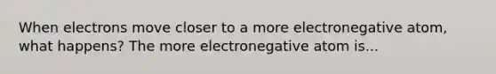 When electrons move closer to a more electronegative atom, what happens? The more electronegative atom is...