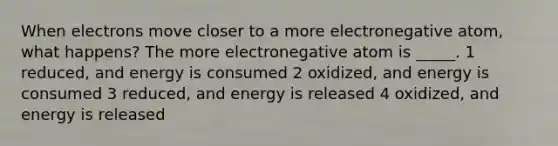 When electrons move closer to a more electronegative atom, what happens? The more electronegative atom is _____. 1 reduced, and energy is consumed 2 oxidized, and energy is consumed 3 reduced, and energy is released 4 oxidized, and energy is released