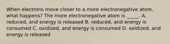 When electrons move closer to a more electronegative atom, what happens? The more electronegative atom is _____. A. reduced, and energy is released B. reduced, and energy is consumed C. oxidized, and energy is consumed D. oxidized, and energy is released