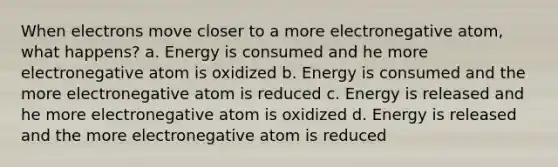 When electrons move closer to a more electronegative atom, what happens? a. Energy is consumed and he more electronegative atom is oxidized b. Energy is consumed and the more electronegative atom is reduced c. Energy is released and he more electronegative atom is oxidized d. Energy is released and the more electronegative atom is reduced