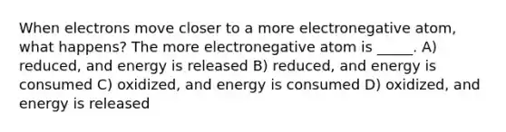 When electrons move closer to a more electronegative atom, what happens? The more electronegative atom is _____. A) reduced, and energy is released B) reduced, and energy is consumed C) oxidized, and energy is consumed D) oxidized, and energy is released