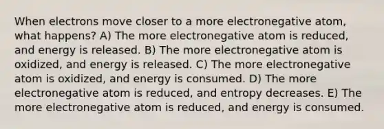 When electrons move closer to a more electronegative atom, what happens? A) The more electronegative atom is reduced, and energy is released. B) The more electronegative atom is oxidized, and energy is released. C) The more electronegative atom is oxidized, and energy is consumed. D) The more electronegative atom is reduced, and entropy decreases. E) The more electronegative atom is reduced, and energy is consumed.