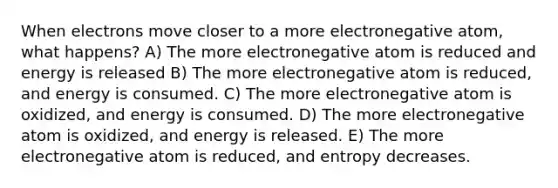 When electrons move closer to a more electronegative atom, what happens? A) The more electronegative atom is reduced and energy is released B) The more electronegative atom is reduced, and energy is consumed. C) The more electronegative atom is oxidized, and energy is consumed. D) The more electronegative atom is oxidized, and energy is released. E) The more electronegative atom is reduced, and entropy decreases.