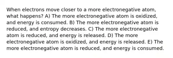 When electrons move closer to a more electronegative atom, what happens? A) The more electronegative atom is oxidized, and energy is consumed. B) The more electronegative atom is reduced, and entropy decreases. C) The more electronegative atom is reduced, and energy is released. D) The more electronegative atom is oxidized, and energy is released. E) The more electronegative atom is reduced, and energy is consumed.