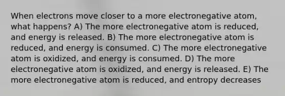 When electrons move closer to a more electronegative atom, what happens? A) The more electronegative atom is reduced, and energy is released. B) The more electronegative atom is reduced, and energy is consumed. C) The more electronegative atom is oxidized, and energy is consumed. D) The more electronegative atom is oxidized, and energy is released. E) The more electronegative atom is reduced, and entropy decreases