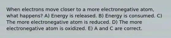 When electrons move closer to a more electronegative atom, what happens? A) Energy is released. B) Energy is consumed. C) The more electronegative atom is reduced. D) The more electronegative atom is oxidized. E) A and C are correct.