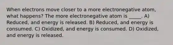 When electrons move closer to a more electronegative atom, what happens? The more electronegative atom is _____. A) Reduced, and energy is released. B) Reduced, and energy is consumed. C) Oxidized, and energy is consumed. D) Oxidized, and energy is released.