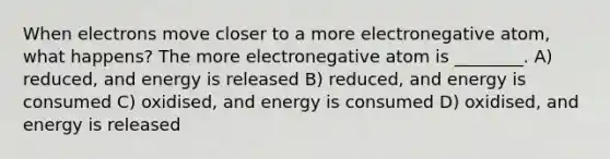 When electrons move closer to a more electronegative atom, what happens? The more electronegative atom is ________. A) reduced, and energy is released B) reduced, and energy is consumed C) oxidised, and energy is consumed D) oxidised, and energy is released