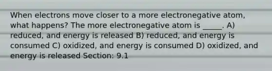 When electrons move closer to a more electronegative atom, what happens? The more electronegative atom is _____. A) reduced, and energy is released B) reduced, and energy is consumed C) oxidized, and energy is consumed D) oxidized, and energy is released Section: 9.1