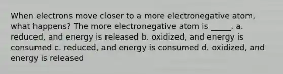 When electrons move closer to a more electronegative atom, what happens? The more electronegative atom is _____. a. reduced, and energy is released b. oxidized, and energy is consumed c. reduced, and energy is consumed d. oxidized, and energy is released