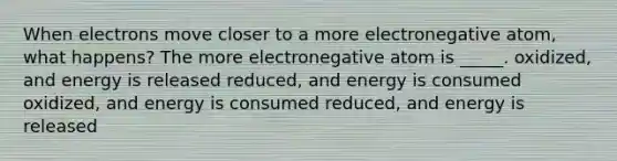 When electrons move closer to a more electronegative atom, what happens? The more electronegative atom is _____. oxidized, and energy is released reduced, and energy is consumed oxidized, and energy is consumed reduced, and energy is released