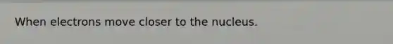 When electrons move closer to the nucleus.