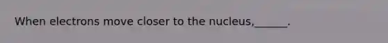 When electrons move closer to the nucleus,______.