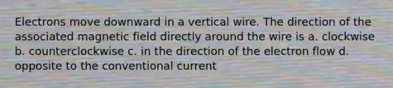 Electrons move downward in a vertical wire. The direction of the associated magnetic field directly around the wire is a. clockwise b. counterclockwise c. in the direction of the electron flow d. opposite to the conventional current